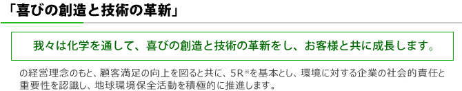 ISO品質・環境方針 「喜びの創造と技術の革新」 (我々は化学を通して、喜びの創造と技術の革新をし、お客様と共に成長します。)の経営理念のもと、顧客満足の向上を図ると共に、5Rを基本とし、環境に対する企業の社会的責任と重要性を認識し、地球環境保全活動を積極的に推進します。